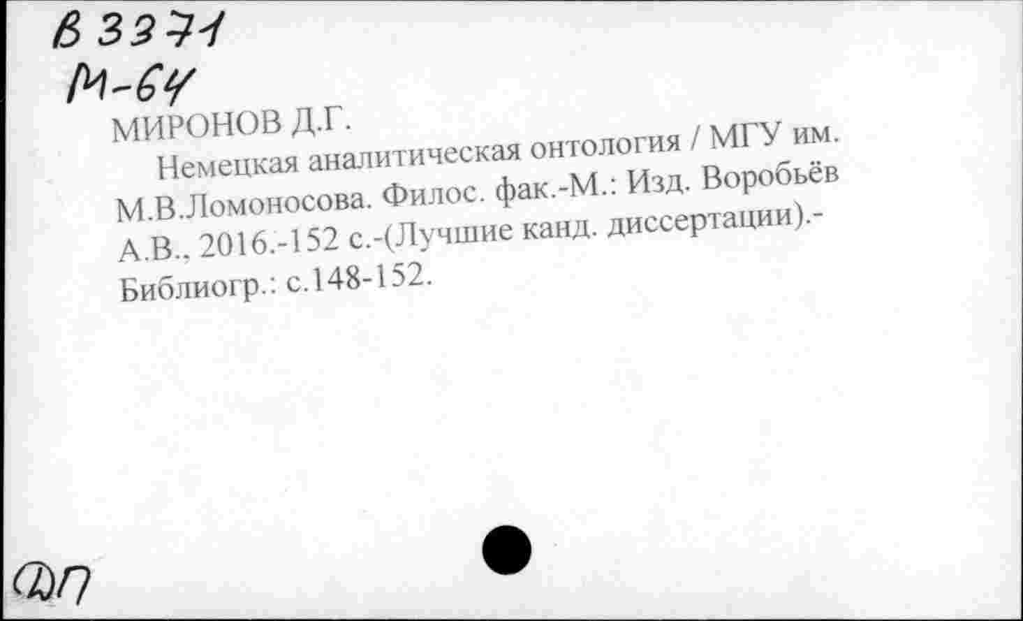 ﻿МИРОНОВ д.г.
Немецкая аналитическая онтология / МГУ им. М.В.Ломоносова. Филос. фак.-М.: Изд. Воробьёв А.В., 2016.-152 с.-(Лучшие канд. диссертации).-Библиогр.: с. 148-152.